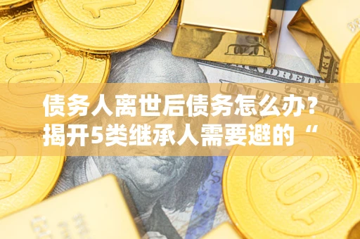 武汉债务人离世后债务怎么办？揭开5类继承人需要避的“坑”