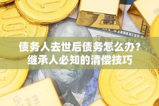 武汉债务人去世后债务怎么办？继承人必知的清偿技巧